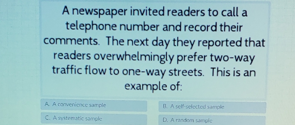 A newspaper invited readers to call a telephone number and record their comments. The next day they reported that readers overwhelmingly prefer two-way traffic flow to one-way streets. This is an example of: