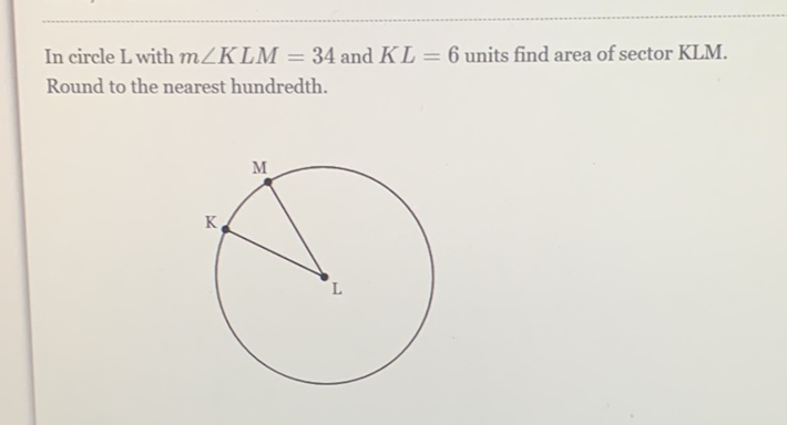 In circle \( \mathrm{L} \) with \( m \angle K L M=34 \) and \( K L=6 \) units find area of sector KLM. Round to the nearest hundredth.