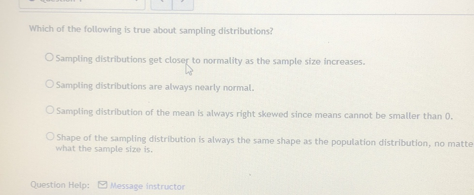 Which of the following is true about sampling distributions?
Sampling distributions get closer to normality as the sample size increases.
Sampling distributions are always nearly normal.
Sampling distribution of the mean is always right skewed since means cannot be smaller than \( 0 . \)
Shape of the sampling distribution is always the same shape as the population distribution, no matte what the sample size is.
Question Help: M Message instructor