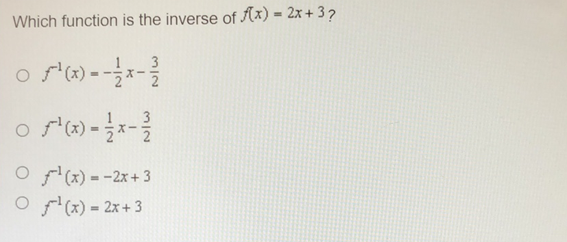 Which function is the inverse of \( f(x)=2 x+3 ? \)
\( f^{-1}(x)=-\frac{1}{2} x-\frac{3}{2} \)
\( f^{-1}(x)=\frac{1}{2} x-\frac{3}{2} \)
\( f^{-1}(x)=-2 x+3 \)
\( f^{-1}(x)=2 x+3 \)