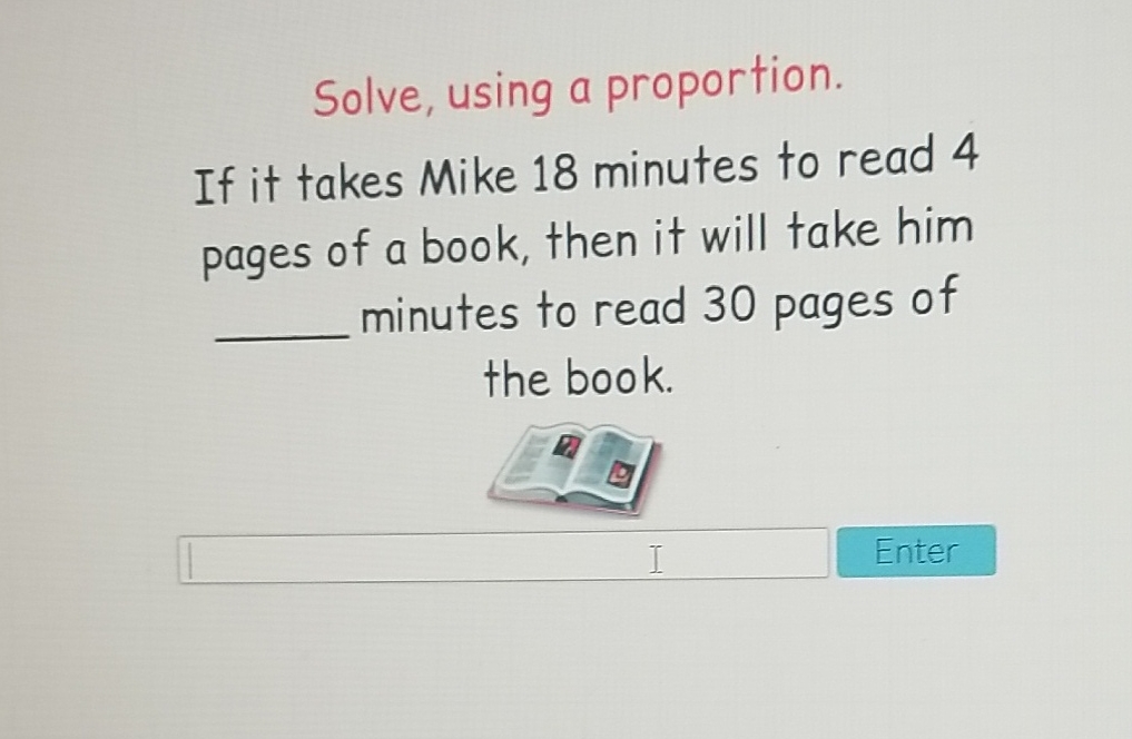 Solve, using a proportion.
If it takes Mike 18 minutes to read 4 pages of a book, then it will take him minutes to read 30 pages of the book.