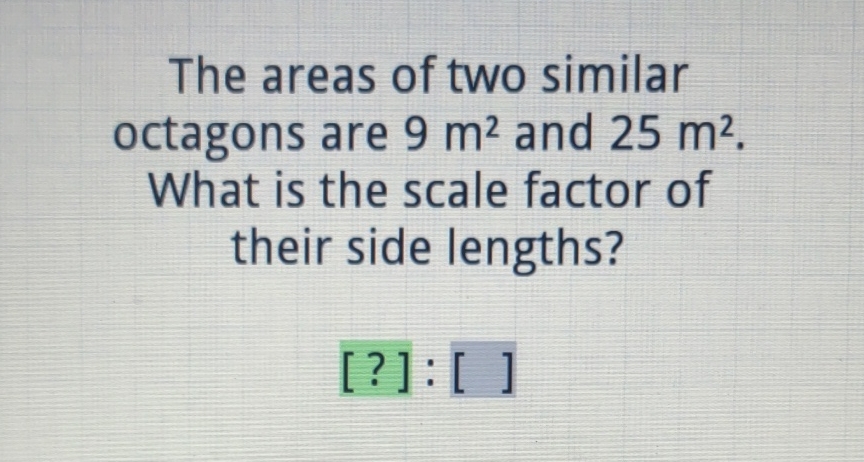 The areas of two similar octagons are \( 9 \mathrm{~m}^{2} \) and \( 25 \mathrm{~m}^{2} \). What is the scale factor of their side lengths?
[?]: [ ]
