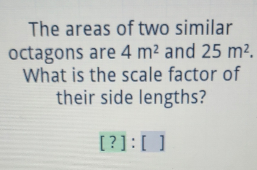 The areas of two similar octagons are \( 4 \mathrm{~m}^{2} \) and \( 25 \mathrm{~m}^{2} \) What is the scale factor of their side lengths?
[?]: [ ]