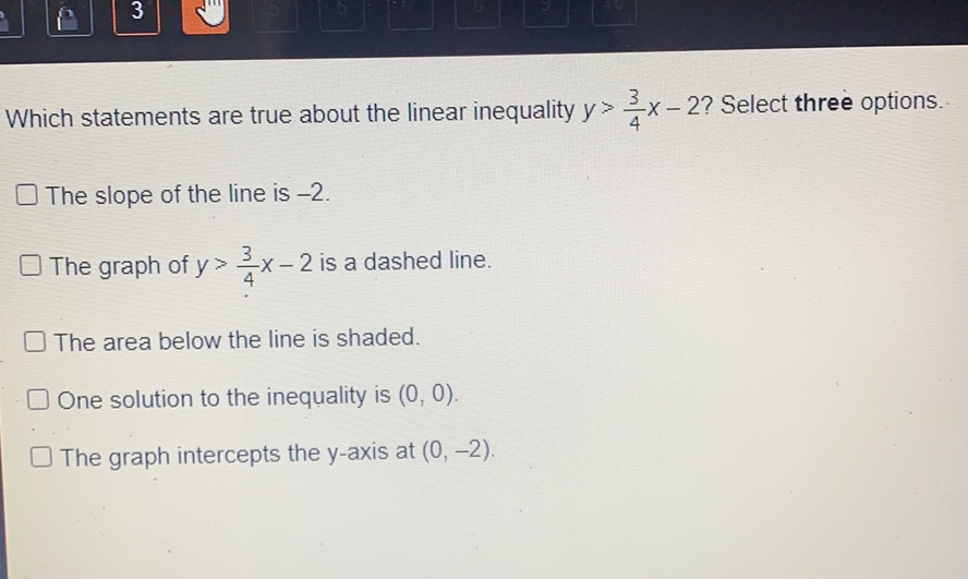 Which statements are true about the linear inequality \( y>\frac{3}{4} x-2 ? \) Select three options.
The slope of the line is \( -2 \).
The graph of \( y>\frac{3}{4} x-2 \) is a dashed line.
The area below the line is shaded.
One solution to the inequality is \( (0,0) \).
The graph intercepts the \( y \)-axis at \( (0,-2) \).