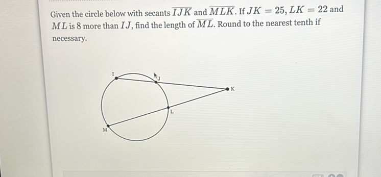 Given the circle below with secants \( \overline{I J K} \) and \( \overline{M L K} \). If \( J K=25, L K=22 \) and \( M L \) is 8 more than \( I J \), find the length of \( \overline{M L} \). Round to the nearest tenth if necessary.