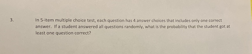 3. In 5-item multiple choice test, each question has 4 answer choices that includes only one correct answer. If a student answered all questions randomly, what is the probability that the student got at least one question correct?