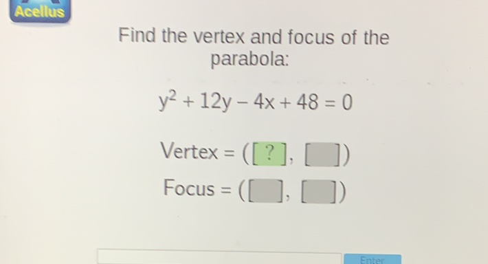 Find the vertex and focus of the parabola:
\[
\begin{array}{l}
y^{2}+12 y-4 x+48=0 \\
\text { Vertex }=([?],[]) \\
\text { Focus }=([],[])
\end{array}
\]