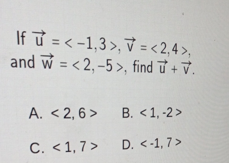 If \( \vec{u}=\langle-1,3\rangle, \vec{v}=\langle 2,4\rangle \), and \( \vec{w}=\langle 2,-5\rangle \), find \( \vec{u}+\vec{v} \).
A. \( \langle 2,6\rangle \)
B. \( \langle 1,-2\rangle \)
C. \( \langle 1,7\rangle \)
D. \( \langle-1,7\rangle \)