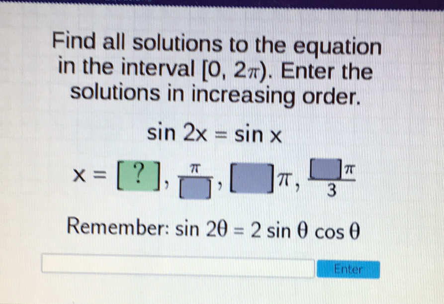 Find all solutions to the equation in the interval \( [0,2 \pi) \). Enter the solutions in increasing order.
\[
\begin{array}{c}
\sin 2 x=\sin x \\
x=[?], \frac{\pi}{[]},[] \pi, \frac{[] \pi}{3}
\end{array}
\]
Remember: \( \sin 2 \theta=2 \sin \theta \cos \theta \)
