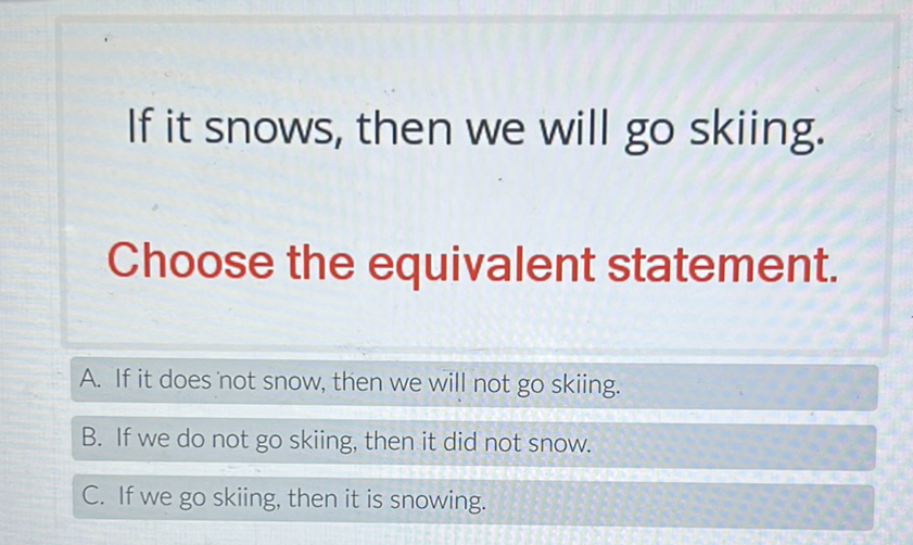If it snows, then we will go skiing.
Choose the equivalent statement.
A. If it does not snow, then we will not go skiing.
B. If we do not go skiing, then it did not snow
C. If we go skiing, then it is snowing.