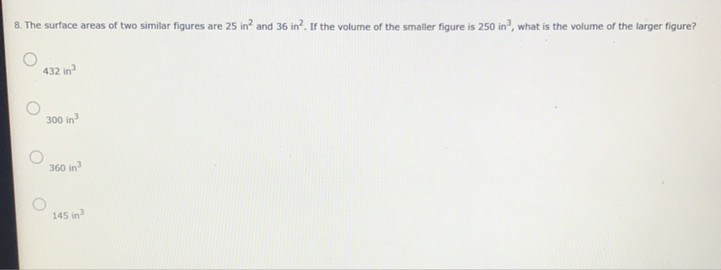 8. The surface areas of two similar figures are 25 in \( ^{2} \) and 36 in \( ^{2} \). If the volume of the smaller figure is 250 in \( ^{3} \), what is the volume of the larger figure?
432 in \( ^{3} \)
300 in \( ^{3} \)
360 in \( ^{3} \)
145 in \( ^{3} \)