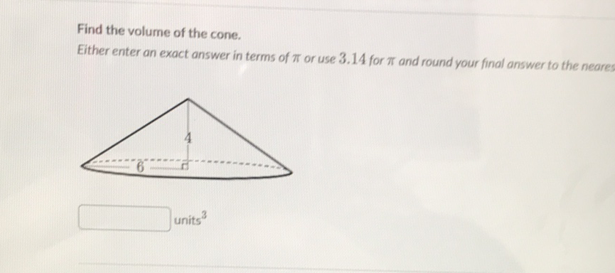 Find the volume of the cone.
Either enter an exact answer in terms of \( \pi \) or use \( 3.14 \) for \( \pi \) and round your final answer to the neares