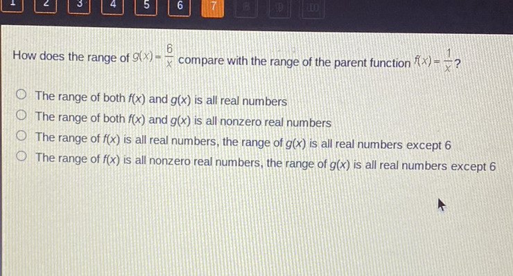 How does the range of \( g(x)=\frac{6}{x} \) compare with the range of the parent function \( f(x)=\frac{1}{x} ? \)
The range of both \( f(x) \) and \( g(x) \) is all real numbers
The range of both \( f(x) \) and \( g(x) \) is all nonzero real numbers
The range of \( f(x) \) is all real numbers, the range of \( g(x) \) is all real numbers except 6
The range of \( f(x) \) is all nonzero real numbers, the range of \( g(x) \) is all real numbers except 6