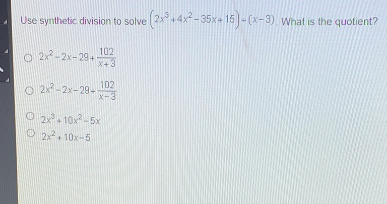 Use synthetic division to solve \( \left(2 x^{3}+4 x^{2}-35 x+15\right) \div(x-3) \). What is the quotient?
\( 2 x^{2}-2 x-29+\frac{102}{x+3} \)
\( 2 x^{2}-2 x-29+\frac{102}{x-3} \)
\( 2 x^{3}+10 x^{2}-5 x \)
\( 2 x^{2}+10 x-5 \)