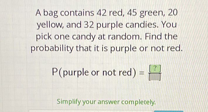 A bag contains 42 red, 45 green, 20 yellow, and 32 purple candies. You pick one candy at random. Find the probability that it is purple or not red.
\( P( \) purple or not red \( )=[?] \)
Simplify your answer completely.