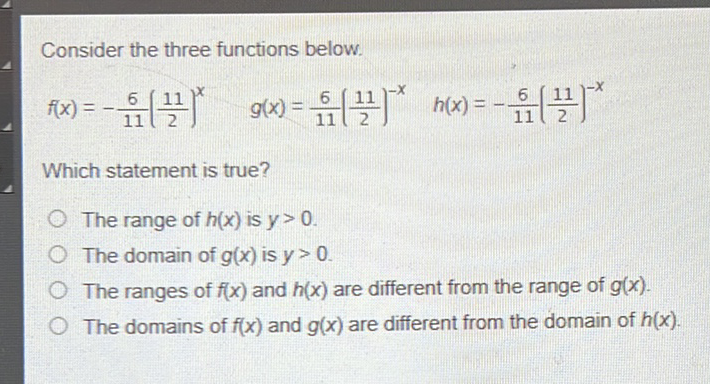 Consider the three functions below.
\[
f(x)=-\frac{6}{11}\left(\frac{11}{2}\right)^{x} \quad g(x)=\frac{6}{11}\left(\frac{11}{2}\right)^{-x} \quad h(x)=-\frac{6}{11}\left(\frac{11}{2}\right)^{-x}
\]
Which statement is true?
The range of \( h(x) \) is \( y>0 \).
The domain of \( g(x) \) is \( y>0 \).
The ranges of \( f(x) \) and \( h(x) \) are different from the range of \( g(x) \).
The domains of \( f(x) \) and \( g(x) \) are different from the domain of \( h(x) \).