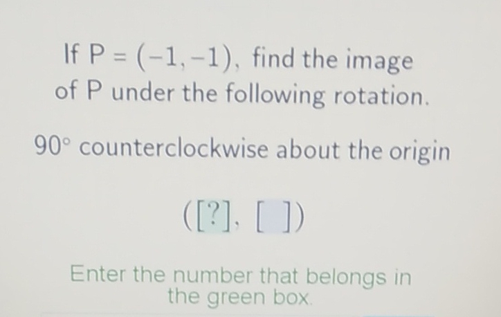 If \( P=(-1,-1) \), find the image of \( P \) under the following rotation.
\( 90^{\circ} \) counterclockwise about the origin
\( ([?],[]) \)
Enter the number that belongs in the green box.