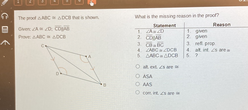 The proof \( \triangle \mathrm{ABC} \cong \triangle \mathrm{DCB} \) that is shown. What is the missing reason in the proof?
Given: \( \angle A \cong \angle D ; \overline{C D} \| \overline{A B} \)