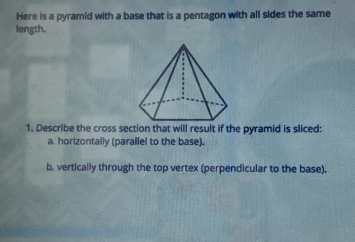 Here is a pyramid with a base that is a pentagon with all sides the same length.
1. Describe the cross section that will result if the pyramid is sliced:
a. horizontally (parallel to the base).
b. vertically through the top vertex (perpendicular to the base).