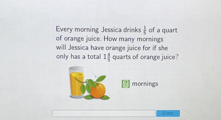 Every morning Jessica drinks \( \frac{1}{5} \) of a quart of orange juice. How many mornings will Jessica have orange juice for if she only has a total \( 1 \frac{4}{5} \) quarts of orange juice?
[?] mornings