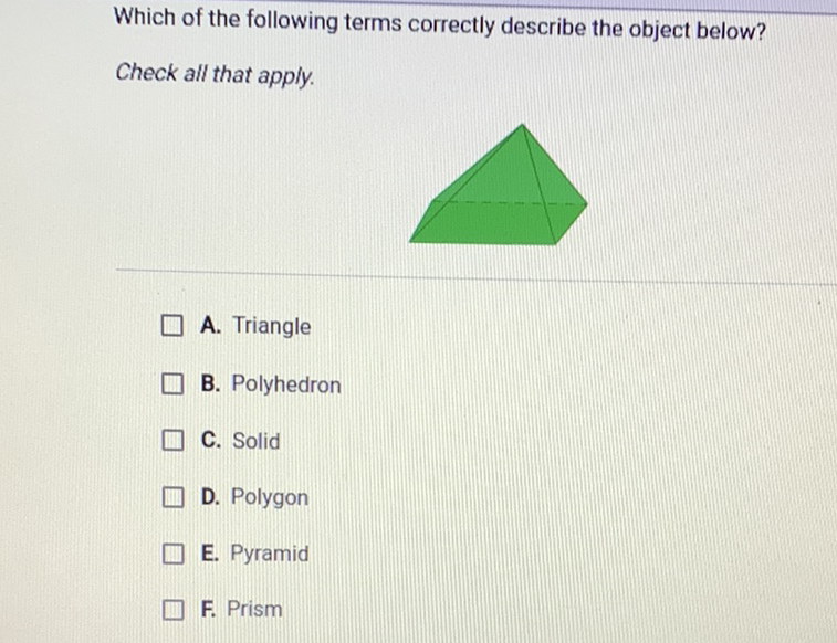 Which of the following terms correctly describe the object below?
Check all that apply.
A. Triangle
B. Polyhedron
C. Solid
D. Polygon
E. Pyramid
F. Prism