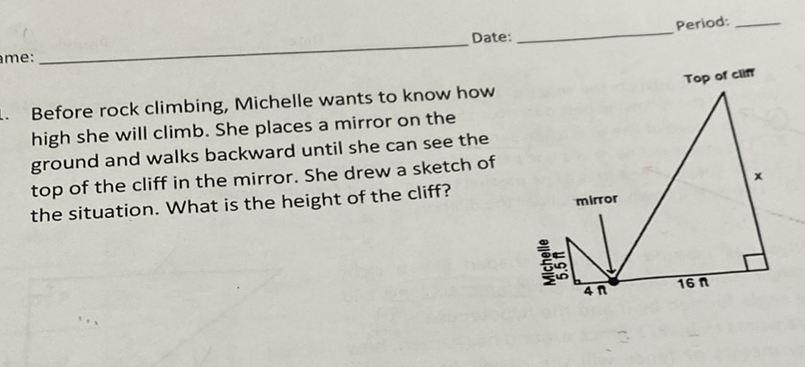 Date:
period:
Before rock climbing, Michelle wants to know how high she will climb. She places a mirror on the ground and walks backward until she can see the top of the cliff in the mirror. She drew a sketch of the situation. What is the height of the cliff?
