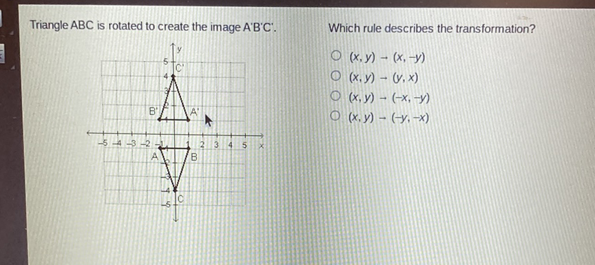 Triangle \( A B C \) is rotated to create the image \( A^{\prime} B^{\prime} C \) '. Which rule describes the transformation?
\( (x, y) \rightarrow(x,-y) \) \( (x, y) \rightarrow(y, x) \) \( (x, y) \rightarrow(-x,-y) \) \( (x, y) \rightarrow(-y,-x) \)