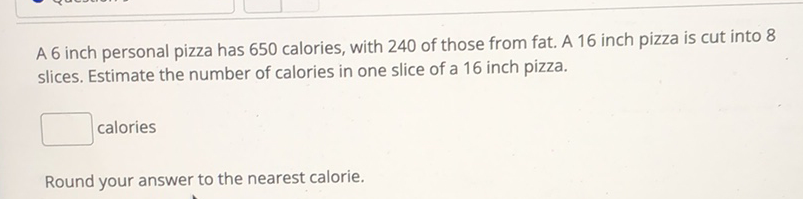 A 6 inch personal pizza has 650 calories, with 240 of those from fat. A 16 inch pizza is cut into 8 slices. Estimate the number of calories in one slice of a 16 inch pizza.
calories
Round your answer to the nearest calorie.