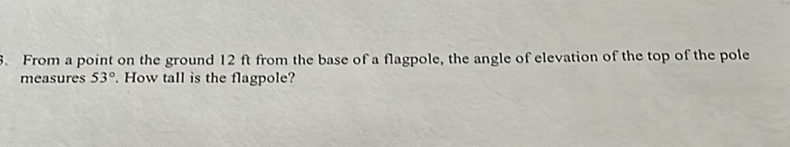 From a point on the ground \( 12 \mathrm{ft} \) from the base of a flagpole, the angle of elevation of the top of the pole measures \( 53^{\circ} \). How tall is the flagpole?