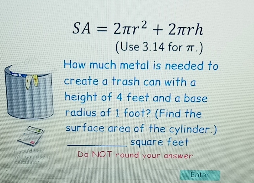 \[
S A=\underset{(\text { Use } 3.14 \text { for } \pi .)}{2 \pi r^{2}+2 \pi r h}
\]
How much metal is needed to create a trash can with a height of 4 feet and a base radius of 1 foot? (Find the surface area of the cylinder.) square feet