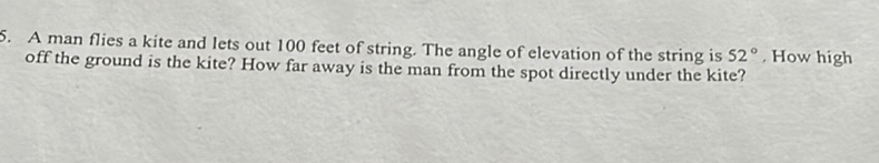 5. A man flies a kite and lets out 100 feet of string. The angle of elevation of the string is \( 52^{\circ} \). How high off the ground is the kite? How far away is the man from the spot directly under the kite?