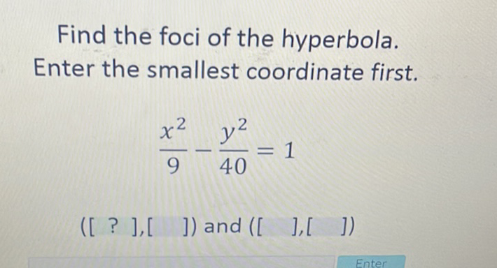 Find the foci of the hyperbola. Enter the smallest coordinate first.
\[
\frac{x^{2}}{9}-\frac{y^{2}}{40}=1
\]
\( \left(\left[\begin{array}{lllll}? & ] & ] & \end{array}\right]\right) \) and \( \left(\left[\begin{array}{lll} & & ],[ & ]\end{array}\right]\right) \)