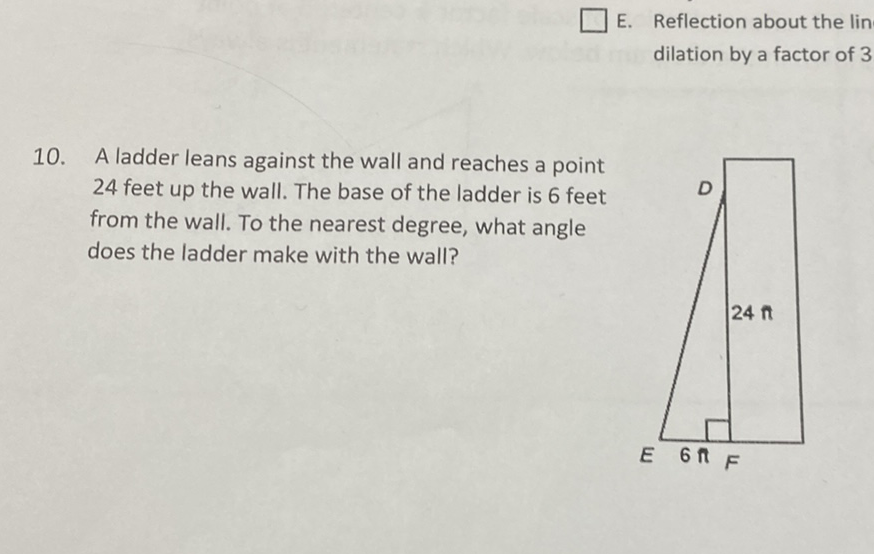 E. Reflection about the lin dilation by a factor of 3
10. A ladder leans against the wall and reaches a point 24 feet up the wall. The base of the ladder is 6 feet from the wall. To the nearest degree, what angle does the ladder make with the wall?