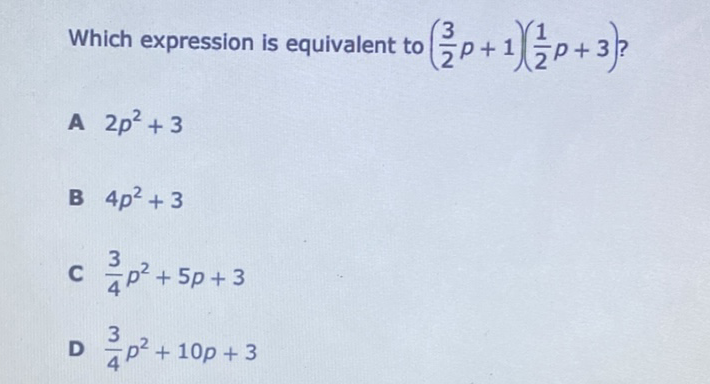 Which expression is equivalent to \( \left(\frac{3}{2} p+1\right)\left(\frac{1}{2} p+3\right) ? \)
A \( 2 p^{2}+3 \)
B \( 4 p^{2}+3 \)
C \( \frac{3}{4} p^{2}+5 p+3 \)
D \( \frac{3}{4} p^{2}+10 p+3 \)