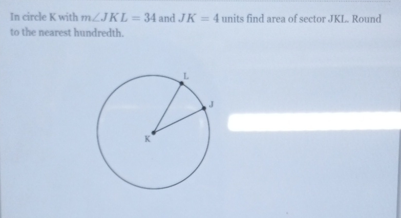 In circle \( \mathrm{K} \) with \( m \angle J K L=34 \) and \( J K=4 \) units find area of sector JKL. Round to the nearest hundredth.