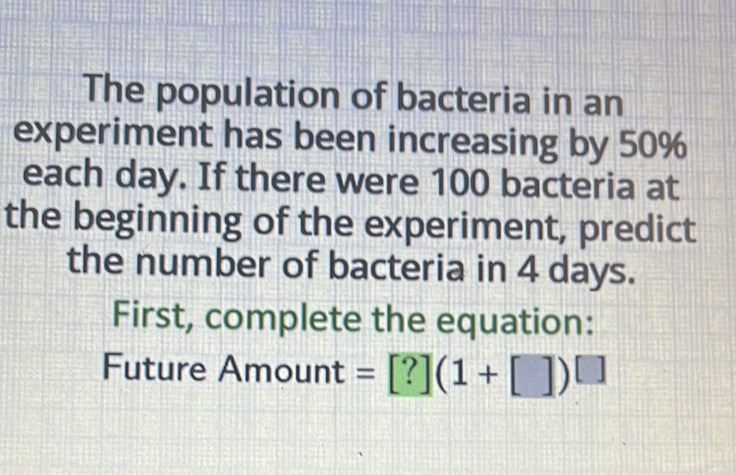 The population of bacteria in an experiment has been increasing by \( 50 \% \) each day. If there were 100 bacteria at the beginning of the experiment, predict the number of bacteria in 4 days.
First, complete the equation:
Future Amount \( \left.=[?](1+[])^{[}\right] \)