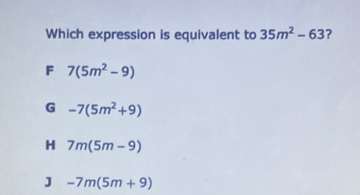 Which expression is equivalent to \( 35 m^{2}-63 ? \)
F \( 7\left(5 m^{2}-9\right) \)
G \( -7\left(5 m^{2}+9\right) \)
H \( 7 m(5 m-9) \)
J-7m(5m+9)