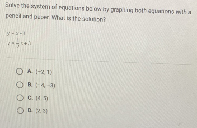 Solve the system of equations below by graphing both equations with a pencil and paper. What is the solution?
\[
\begin{array}{l}
y=x+1 \\
y=\frac{1}{2} x+3
\end{array}
\]
A. \( (-2,1) \)
B. \( (-4,-3) \)
C. \( (4,5) \)
D. \( (2,3) \)