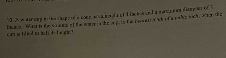 10. A water cup in the shape of a cone has a height of 4 inches and a maximum diameter of 3 inches. What is the volume of the water in the cup, to the nearest tenth of a cubic inch, when the cup is filled to half its height?