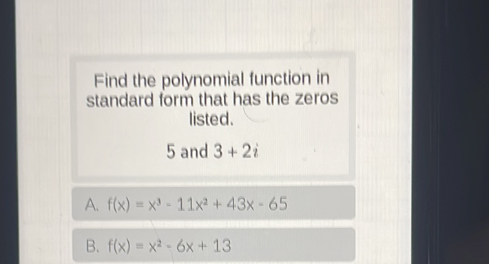 Find the polynomial function in standard form that has the zeros listed.
5 and \( 3+2 i \)
A. \( f(x)=x^{3}-11 x^{2}+43 x-65 \)
B. \( f(x)=x^{2}-6 x+13 \)