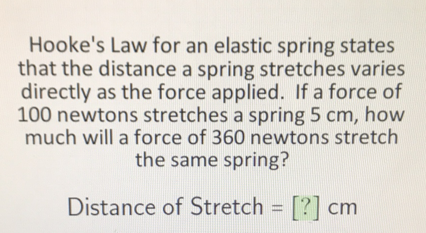 Hooke's Law for an elastic spring states that the distance a spring stretches varies directly as the force applied. If a force of 100 newtons stretches a spring \( 5 \mathrm{~cm} \), how much will a force of 360 newtons stretch the same spring?
Distance of Stretch \( =[?] \mathrm{cm} \)