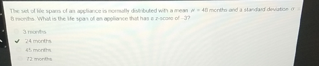 The set of life spans of an appliance is normally distributed with a mean \( \mu=48 \) months and a standard deviation \( \sigma= \) 8 months. What is the life span of an appliance that has a z-score of \( -3 \) ?
3 months
24 months
45 months
72 months