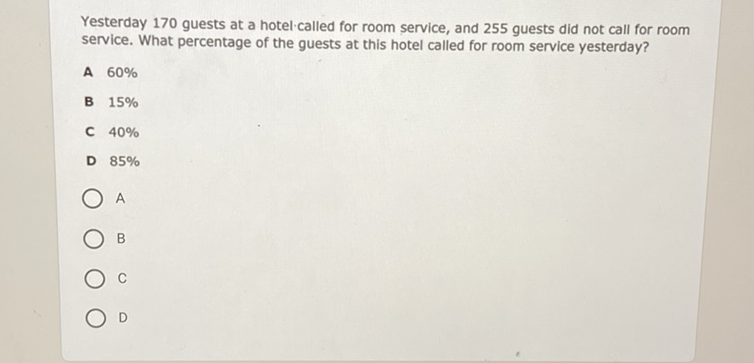 Yesterday 170 guests at a hotel called for room service, and 255 guests did not call for room service. What percentage of the guests at this hotel called for room service yesterday?
A \( 60 \% \)
B \( 15 \% \)
C \( 40 \% \)
D \( 85 \% \)
A
B
C
D