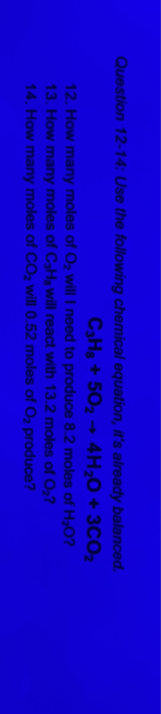 Question 12-14: Use the following chemical equation, it's already balanced.
\[
\mathrm{C}_{3} \mathrm{H}_{8}+5 \mathrm{O}_{2} \rightarrow 4 \mathrm{H}_{2} \mathrm{O}+3 \mathrm{CO}_{2}
\]
12. How many moles of \( \mathrm{O}_{2} \) will I need to produce \( 8.2 \) moles of \( \mathrm{H}_{2} \mathrm{O} \) ?
13. How many moles of \( \mathrm{C}_{3} \mathrm{H}_{3} \) will react with \( 13.2 \) moles of \( \mathrm{O}_{2} \) ?
14. How many moles of \( \mathrm{CO}_{2} \) will \( 0.52 \) moles of \( \mathrm{O}_{2} \) produce?