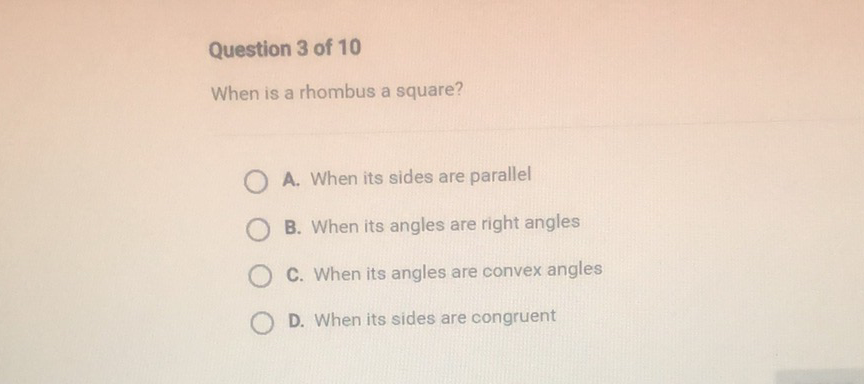 Question 3 of 10
When is a rhombus a square?
A. When its sides are parallel
B. When its angles are right angles
C. When its angles are convex angles
D. When its sides are congruent