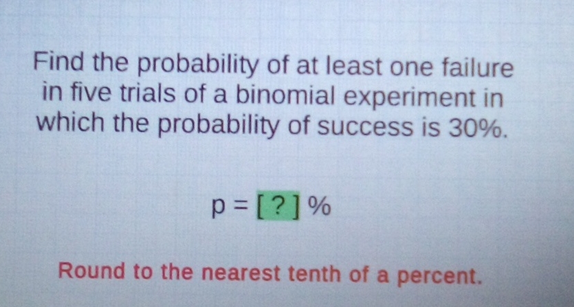 Find the probability of at least one failure in five trials of a binomial experiment in which the probability of success is \( 30 \% \).
\[
p=[?] \%
\]
Round to the nearest tenth of a percent.