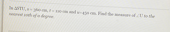 In \( \Delta \mathrm{STU}, s=360 \mathrm{~cm}, t=110 \mathrm{~cm} \) and \( u=450 \mathrm{~cm} \). Find the measure of \( \angle \mathrm{U} \) to the nearest 1 oth of a degree.