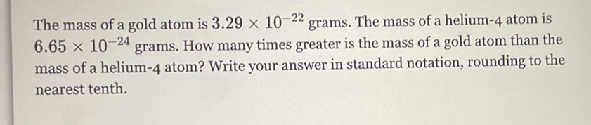 The mass of a gold atom is \( 3.29 \times 10^{-22} \) grams. The mass of a helium- 4 atom is \( 6.65 \times 10^{-24} \) grams. How many times greater is the mass of a gold atom than the mass of a helium-4 atom? Write your answer in standard notation, rounding to the nearest tenth.