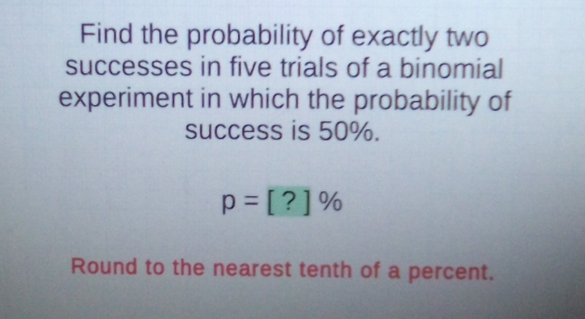 Find the probability of exactly two successes in five trials of a binomial experiment in which the probability of success is \( 50 \% \).
\[
p=[?] \%
\]
Round to the nearest tenth of a percent.
