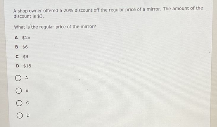 A shop owner offered a \( 20 \% \) discount off the regular price of a mirror. The amount of the discount is \( \$ 3 \).
What is the regular price of the mirror?
A \( \$ 15 \)
B \( \$ 6 \)
C \( \$ 9 \)
D \( \$ 18 \)
A
B
C
D